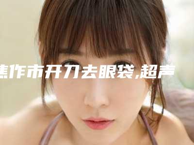 焦作市开刀去眼袋,超声法祛眼袋医生上榜名单十强良心推荐-焦作市开刀去眼袋,超声法祛眼袋整形医生