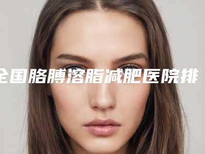 全国胳膊溶脂减肥医院排行榜top20全新推荐-优质任你选择
