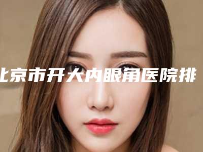北京市开大内眼角医院排名榜前十名强强比拼（北京市开大内眼角整形医院）