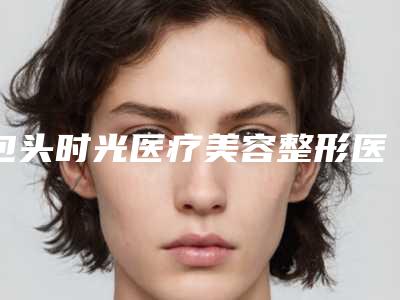 包头时光医疗美容整形医院排名前三-推荐孔德林医生,李乃东医生