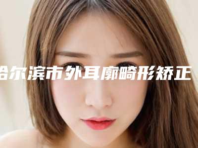 哈尔滨市外耳廓畸形矫正医院排名top10强清单一览（哈医大二院整形科大众喜爱度高口碑好）