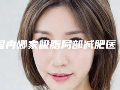 国内哪家吸脂局部减肥医院好：吸脂局部减肥医院top50靠谱名单公布