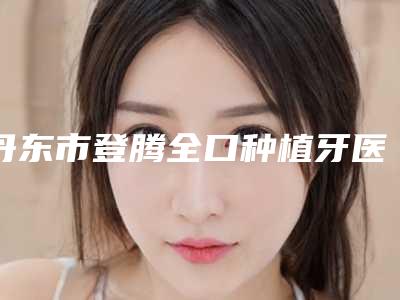 丹东市登腾全口种植牙医院上榜名单top10知名盘点(丹东市登腾全口种植牙口腔医院优质的选择)