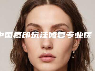 中国痘印坑洼修复专业医院：痘印坑洼修复医院50强集结