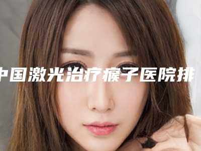 中国激光治疗瘊子医院排名：激光治疗瘊子医院前50一览