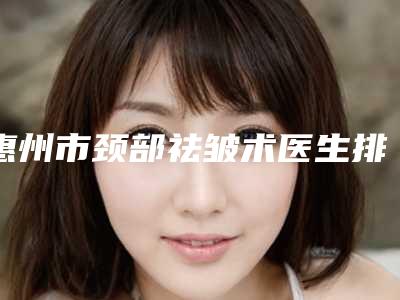 惠州市颈部祛皱术医生排名榜前十名横评-惠州市庄丽青整形医生