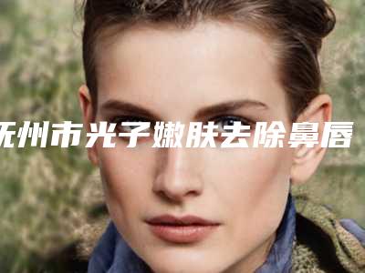 抚州市光子嫩肤去除鼻唇沟价格表(价目)2025版内部流出一览-抚州市光子嫩肤去除鼻唇沟手术方法与价格