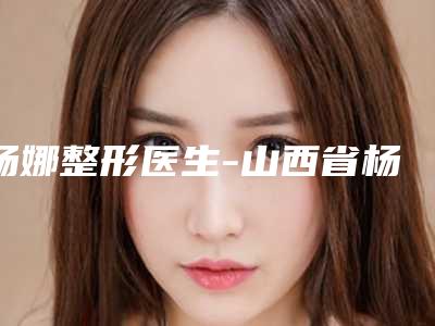杨娜整形医生-山西省杨娜医生局磨骨get私立医美优势