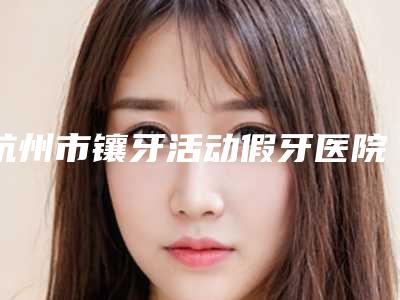 杭州市镶牙活动假牙医院上榜清单前十名最新收录(杭州市镶牙活动假牙口腔医院公道合理)