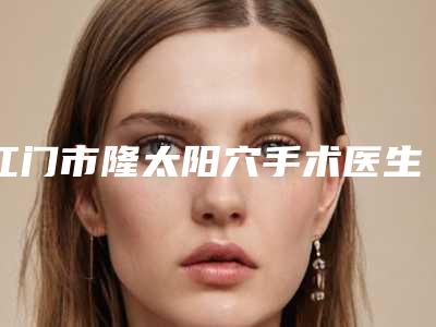 江门市隆太阳穴手术医生排行榜前十正规认证-谢远鸿整形医生参考这几个准没错