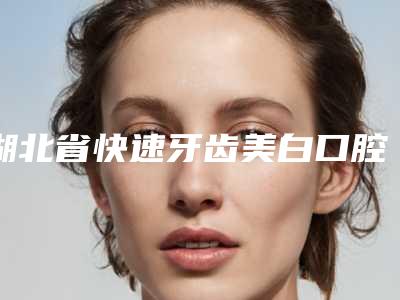 湖北省快速牙齿美白口腔医生排行前七揭晓-湖北省快速牙齿美白医生口碑领衔