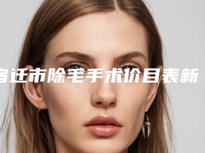宿迁市除毛手术价目表新上线-宿迁市除毛手术医院费用是多少呀