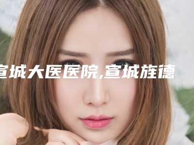 宣城大医医院,宣城旌德县旌阳镇卫生院人气医生PK