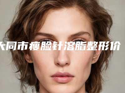 大同市瘦脸针溶脂整形价格(费用)清单靠谱吗擅长项目 （大同市瘦脸针溶脂整形费用是不是越贵越好）
