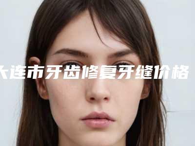 大连市牙齿修复牙缝价格(收费标准)近期强势曝光(牙齿修复牙缝均价为：18875元）