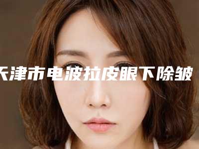 天津市电波拉皮眼下除皱医生排名人气超高-天津市电波拉皮眼下除皱整形医生