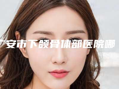 广安市下颌骨体部医院哪儿好(珂莎丽丝医学美容干货总结)