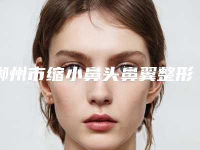 郴州市缩小鼻头鼻翼整形价格表全新上市(10月-4月均价为：36558元)