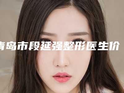 青岛市段延强整形医生价格(收费标准)详细曝出