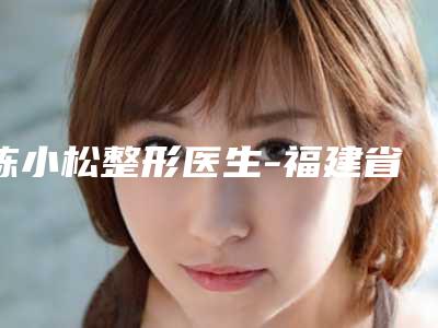 陈小松整形医生-福建省医科大学附属第二医院皮肤美容科陈小松医师测评