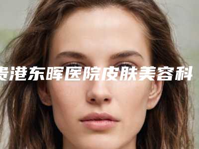 贵港东晖医院皮肤美容科,贵港文超间医疗美容诊所哪家好一目了然