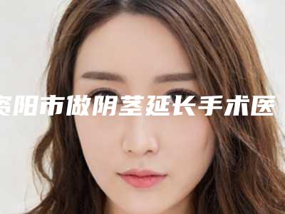 资阳市做阴茎延长手术医院排行榜top10哪几家效果好(资阳市做阴茎延长手术整形医院)