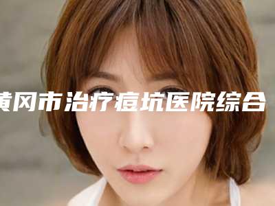 黄冈市治疗痘坑医院综合实力排名榜PK(黄冈市治疗痘坑整形医院)