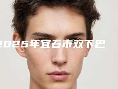 2025年宜春市双下巴吸脂手术整形医院上榜清单,七家供大家挑选