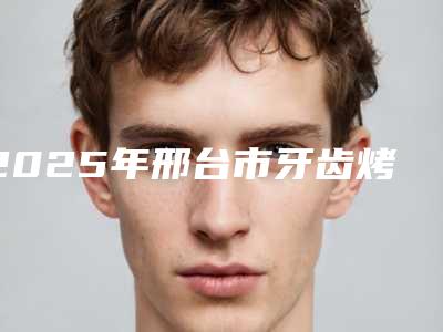 2025年邢台市牙齿烤瓷补牙价格(收费标准)官方发布